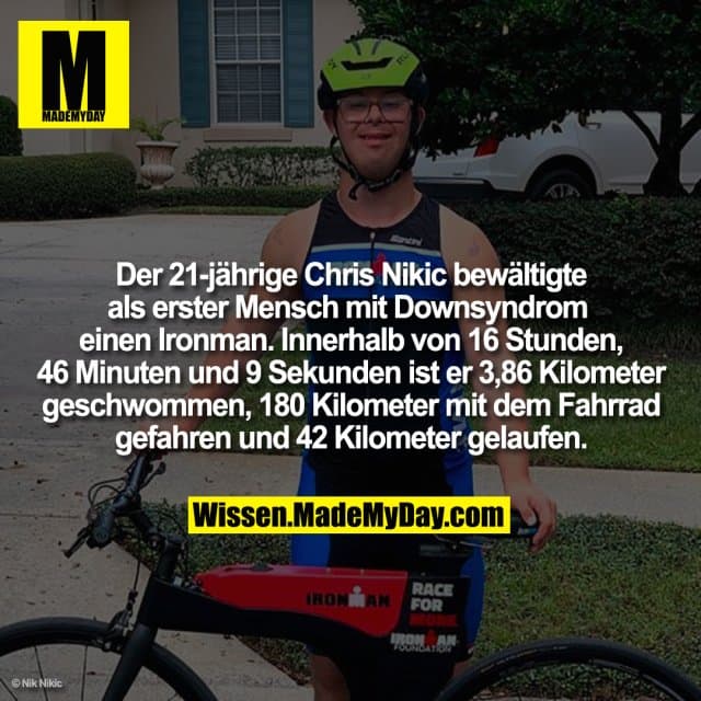 Der 21-jährige Chris Nikic bewältigte als erster Mensch mit Downsyndrom einen Ironman. Innerhalb von 16 Stunden, 46 Minuten und 9 Sekunden ist er 3,86 Kilometer geschwommen, 180 Kilometer mit dem Fahrrad gefahren und 42 Kilometer gelaufen. - Inspiration, Zitate & Sprüche | MadeMyDay | Jetzt entdecken & teilen Der 21-jährige Chris Nikic bewältigte als erster Mensch mit Downsyndrom einen Ironman. Innerhalb von 16 Stunden, 46 Minuten und 9 Sekunden ist er 3,86 Kilometer geschwommen, 180 Kilometer mit dem Fahrrad gefahren und 42 Kilometer gelaufen. - Inspirierendes Zitat mit Bild