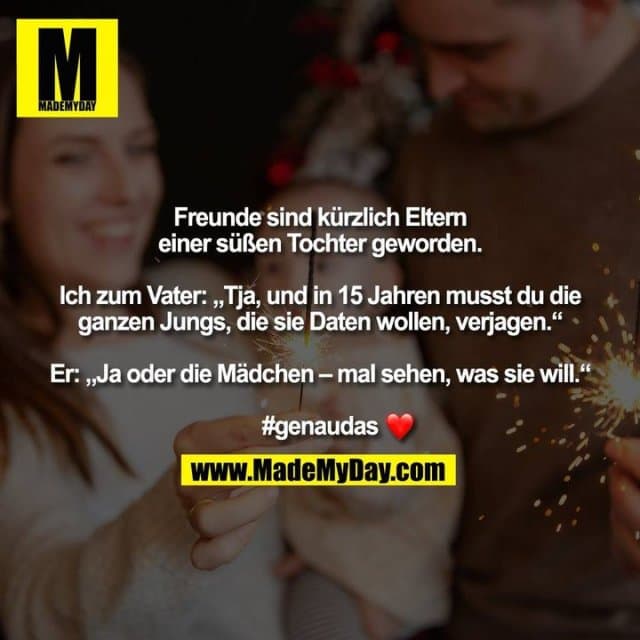 Freunde sind kürzlich Eltern einer süßen Tochter geworden. Ich zum Vater: „Tja, und in 15 Jahren musst du die ganzen Jungs, die sie Daten wollen, verjagen.“ Er: „Ja oder die Mädchen – mal sehen, was sie will.“ #genaudas� - Inspiration, Zitate & Sprüche | MadeMyDay | Jetzt entdecken & teilen Freunde sind kürzlich Eltern einer süßen Tochter geworden. Ich zum Vater: „Tja, und in 15 Jahren musst du die ganzen Jungs, die sie Daten wollen, verjagen.“ Er: „Ja oder die Mädchen – mal sehen, was sie will.“ #genaudas� - Inspirierendes Zitat mit Bild