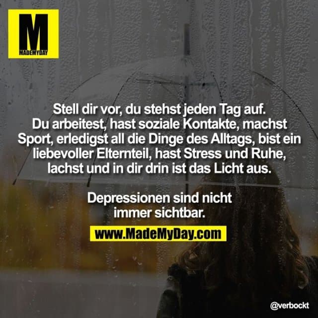 Stell dir vor, du stehst jeden Tag auf. Du arbeitest, hast soziale Kontakte, machst Sport, erledigst all die Dinge des Alltags, bist ein liebevoller Elternteil, hast Stress und Ruhe, lachst und in dir drin ist das Licht aus.
Depressionen sind nicht immer sichtbar. - Inspiration, Zitate & Sprüche | MadeMyDay | Jetzt entdecken & teilen Stell dir vor, du stehst jeden Tag auf. Du arbeitest, hast soziale Kontakte, machst Sport, erledigst all die Dinge des Alltags, bist ein liebevoller Elternteil, hast Stress und Ruhe, lachst und in dir drin ist das Licht aus.
Depressionen sind nicht immer sichtbar. - Inspirierendes Zitat mit Bild