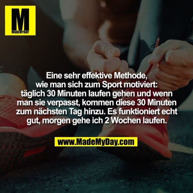 Eine sehr effektive Methode, wie man sich zum Sport motiviert: täglich 30 Minuten laufen gehen und wenn man sie verpasst, kommen diese 30 Minuten zum nächsten Tag hinzu. Es funktioniert echt gut, morgen gehe ich 2 Wochen laufen. - Inspiration, Zitate & Sprüche | MadeMyDay | Jetzt entdecken & teilen Eine sehr effektive Methode, wie man sich zum Sport motiviert: täglich 30 Minuten laufen gehen und wenn man sie verpasst, kommen diese 30 Minuten zum nächsten Tag hinzu. Es funktioniert echt gut, morgen gehe ich 2 Wochen laufen. - Inspirierendes Zitat mit Bild