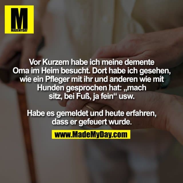 Vor Kurzem habe ich meine demente
Oma im Heim besucht. Dort habe ich gesehen,
wie ein Pfleger mit ihr und anderen wie mit
Hunden gesprochen hat: „mach
sitz, bei Fuß, ja fein“ usw.
Habe es gemeldet und heute erfahren,
dass er gefeuert wurde. - Inspiration, Zitate & Sprüche | MadeMyDay | Jetzt entdecken & teilen Vor Kurzem habe ich meine demente
Oma im Heim besucht. Dort habe ich gesehen,
wie ein Pfleger mit ihr und anderen wie mit
Hunden gesprochen hat: „mach
sitz, bei Fuß, ja fein“ usw.
Habe es gemeldet und heute erfahren,
dass er gefeuert wurde. - Inspirierendes Zitat mit Bild