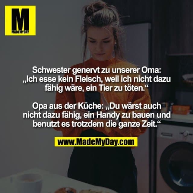 Schwester genervt zu unserer Oma: „Ich esse kein Fleisch, weil ich nicht dazu fähig wäre, ein Tier zu töten.“ Opa aus der Küche: „Du wärst auch nicht dazu fähig, ein Handy zu bauen und benutzt es trotzdem die ganze Zeit.“ - Inspiration, Zitate & Sprüche | MadeMyDay | Jetzt entdecken & teilen Schwester genervt zu unserer Oma: „Ich esse kein Fleisch, weil ich nicht dazu fähig wäre, ein Tier zu töten.“ Opa aus der Küche: „Du wärst auch nicht dazu fähig, ein Handy zu bauen und benutzt es trotzdem die ganze Zeit.“ - Inspirierendes Zitat mit Bild