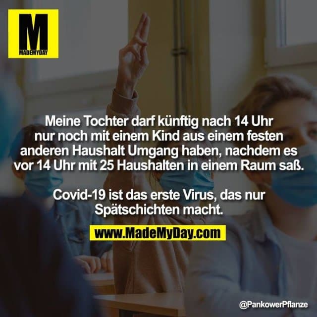 Meine Tochter darf künftig nach 14 Uhr nur noch mit einem Kind aus einem festen anderen Haushalt Umgang haben, nachdem es vor 14 Uhr mit 25 Haushalten in einem Raum saß.
Covid-19 ist das erste Virus, das nur Spätschichten macht. - Inspiration, Zitate & Sprüche | MadeMyDay | Jetzt entdecken & teilen Meine Tochter darf künftig nach 14 Uhr nur noch mit einem Kind aus einem festen anderen Haushalt Umgang haben, nachdem es vor 14 Uhr mit 25 Haushalten in einem Raum saß.
Covid-19 ist das erste Virus, das nur Spätschichten macht. - Inspirierendes Zitat mit Bild