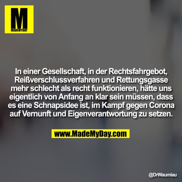 In einer Gesellschaft, in der Rechtsfahrgebot, Reißverschlussverfahren und Rettungsgasse mehr schlecht als recht funktionieren, hätte uns eigentlich von Anfang an klar sein müssen, dass es eine Schnapsidee ist, im Kampf gegen Corona auf Vernunft und Eigenverantwortung zu setzen. - Inspiration, Zitate & Sprüche | MadeMyDay | Jetzt entdecken & teilen In einer Gesellschaft, in der Rechtsfahrgebot, Reißverschlussverfahren und Rettungsgasse mehr schlecht als recht funktionieren, hätte uns eigentlich von Anfang an klar sein müssen, dass es eine Schnapsidee ist, im Kampf gegen Corona auf Vernunft und Eigenverantwortung zu setzen. - Inspirierendes Zitat mit Bild