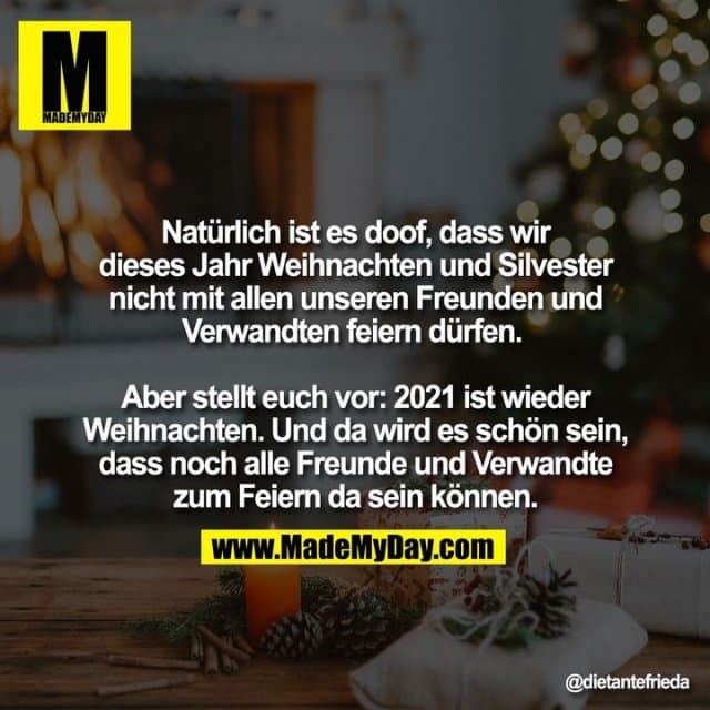 Natürlich ist es doof, dass wir dieses Jahr Weihnachten und Silvester nicht mit allen unseren Freunden und Verwandten feiern dürfen.
Aber stellt euch vor: 2021 ist wieder Weihnachten. Und da wird es schön sein, dass noch alle Freunde und Verwandte zum Feiern da sein können. - Inspiration, Zitate & Sprüche | MadeMyDay | Jetzt entdecken & teilen Natürlich ist es doof, dass wir dieses Jahr Weihnachten und Silvester nicht mit allen unseren Freunden und Verwandten feiern dürfen.
Aber stellt euch vor: 2021 ist wieder Weihnachten. Und da wird es schön sein, dass noch alle Freunde und Verwandte zum Feiern da sein können. - Inspirierendes Zitat mit Bild