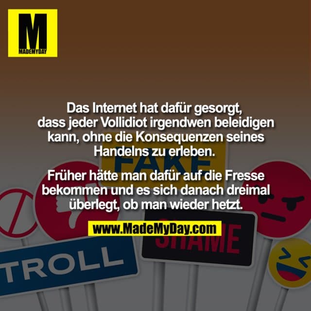 Das Internet hat dafür gesorgt, dass jeder Vollidiot irgendwen beleidigen kann, ohne die Konsequenzen seines Handelns zu erleben. Früher hätte man dafür auf die Fresse bekommen und es sich danach dreimal überlegt, ob man wieder hetzt. - Inspiration, Zitate & Sprüche | MadeMyDay | Jetzt entdecken & teilen Das Internet hat dafür gesorgt, dass jeder Vollidiot irgendwen beleidigen kann, ohne die Konsequenzen seines Handelns zu erleben. Früher hätte man dafür auf die Fresse bekommen und es sich danach dreimal überlegt, ob man wieder hetzt. - Inspirierendes Zitat mit Bild