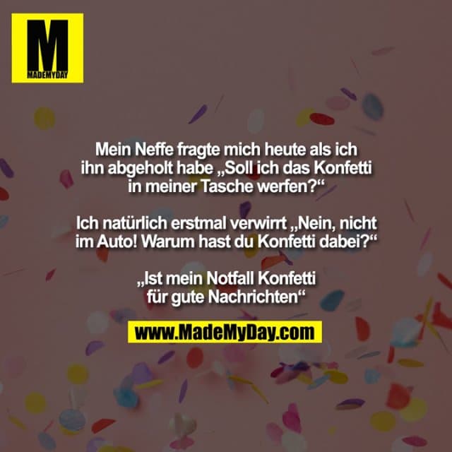 Mein Neffe fragte mich heute als ich ihn abgeholt habe „Soll ich das Konfetti in meiner Tasche werfen?“ Ich natürlich erstmal verwirrt „Nein, nicht im Auto! Warum hast du Konfetti dabei?“ „Ist mein Notfall Konfetti für gute Nachrichten“ - Inspiration, Zitate & Sprüche | MadeMyDay | Jetzt entdecken & teilen Mein Neffe fragte mich heute als ich ihn abgeholt habe „Soll ich das Konfetti in meiner Tasche werfen?“ Ich natürlich erstmal verwirrt „Nein, nicht im Auto! Warum hast du Konfetti dabei?“ „Ist mein Notfall Konfetti für gute Nachrichten“ - Inspirierendes Zitat mit Bild