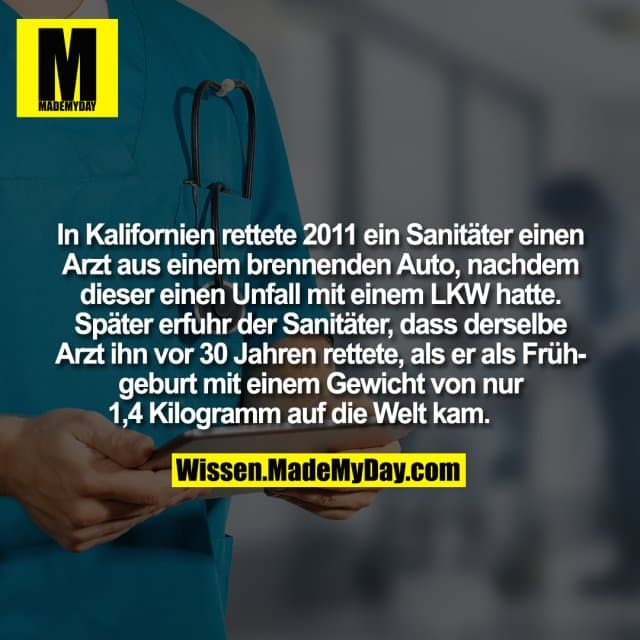 In Kalifornien rettete 2011 ein Sanitäter einen Arzt aus einem brennenden Auto, nachdem dieser einen Unfall mit einem LKW hatte. Später erfuhr der Sanitäter, dass derselbe Arzt ihn vor 30 Jahren rettete, als er als Frühgeburt mit einem Gewicht von nur 1,4 Kilogramm auf die Welt kam. - Inspiration, Zitate & Sprüche | MadeMyDay | Jetzt entdecken & teilen In Kalifornien rettete 2011 ein Sanitäter einen Arzt aus einem brennenden Auto, nachdem dieser einen Unfall mit einem LKW hatte. Später erfuhr der Sanitäter, dass derselbe Arzt ihn vor 30 Jahren rettete, als er als Frühgeburt mit einem Gewicht von nur 1,4 Kilogramm auf die Welt kam. - Inspirierendes Zitat mit Bild
