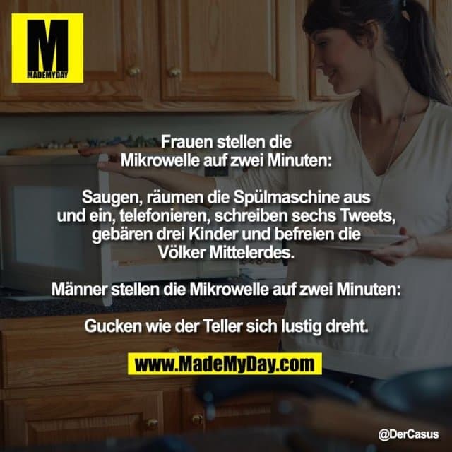 Frauen stellen die Mikrowelle auf zwei Minuten:
Saugen, räumen die Spülmaschine aus und ein, telefonieren, schreiben sechs Tweets, gebären drei Kinder und befreien die Völker Mittelerdes.
Männer stellen die Mikrowelle auf zwei Minuten:
Gucken wie der Teller sich lustig dreht. - Inspiration, Zitate & Sprüche | MadeMyDay | Jetzt entdecken & teilen Frauen stellen die Mikrowelle auf zwei Minuten:
Saugen, räumen die Spülmaschine aus und ein, telefonieren, schreiben sechs Tweets, gebären drei Kinder und befreien die Völker Mittelerdes.
Männer stellen die Mikrowelle auf zwei Minuten:
Gucken wie der Teller sich lustig dreht. - Inspirierendes Zitat mit Bild