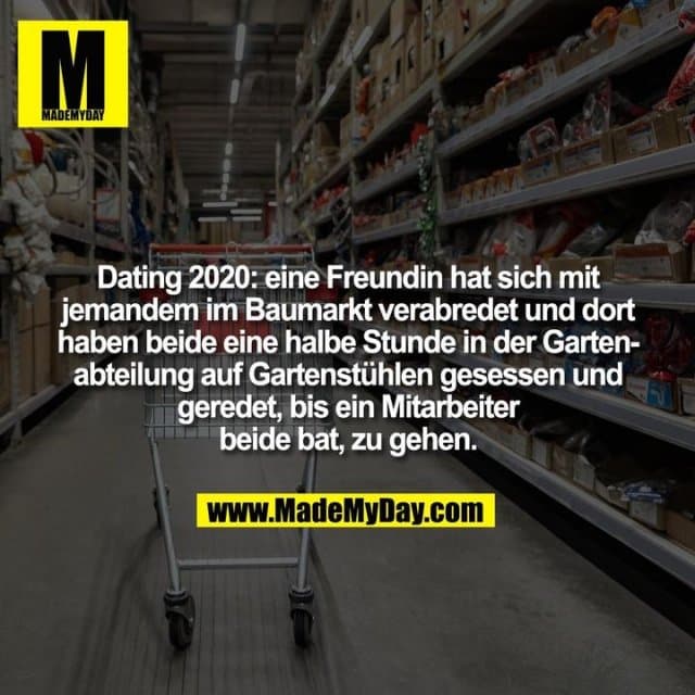 Dating 2020: eine Freundin hat sich mit jemandem im Baumarkt verabredet und dort haben beide eine halbe Stunde in der Gartenabteilung auf Gartenstühlen gesessen und geredet, bis ein Mitarbeiter beide bat, zu gehen. - Inspiration, Zitate & Sprüche | MadeMyDay | Jetzt entdecken & teilen Dating 2020: eine Freundin hat sich mit jemandem im Baumarkt verabredet und dort haben beide eine halbe Stunde in der Gartenabteilung auf Gartenstühlen gesessen und geredet, bis ein Mitarbeiter beide bat, zu gehen. - Inspirierendes Zitat mit Bild