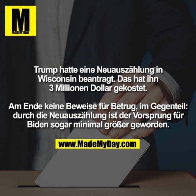 Trump hatte eine Neuauszählung in Wisconsin beantragt. Das hat ihn 3 Millionen Dollar gekostet.
Am Ende keine Beweise für Betrug, im Gegenteil: durch die Neuauszählung ist der Vorsprung für Biden sogar minimal größer geworden. - Inspiration, Zitate & Sprüche | MadeMyDay | Jetzt entdecken & teilen Trump hatte eine Neuauszählung in Wisconsin beantragt. Das hat ihn 3 Millionen Dollar gekostet.
Am Ende keine Beweise für Betrug, im Gegenteil: durch die Neuauszählung ist der Vorsprung für Biden sogar minimal größer geworden. - Inspirierendes Zitat mit Bild