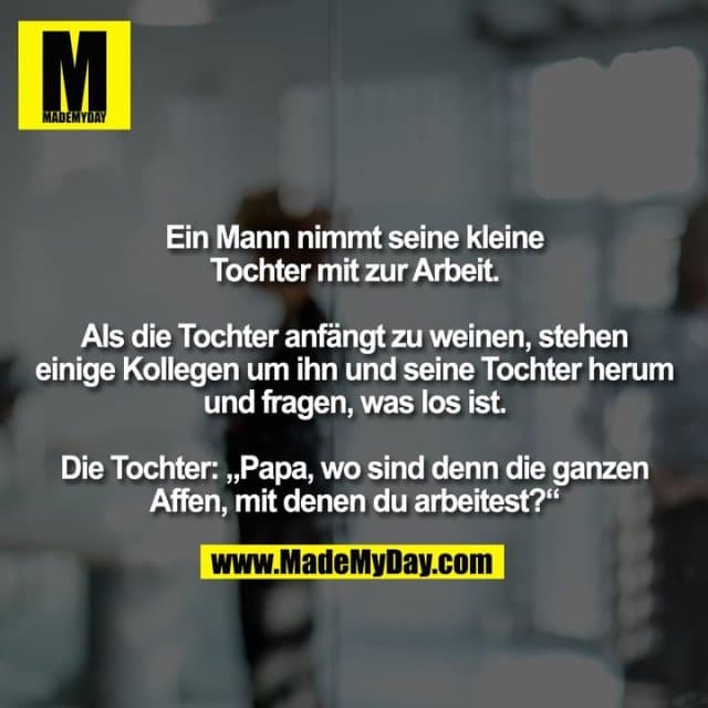 Ein Mann nimmt seine kleine
Tochter mit zur Arbeit.
Als die Tochter anfängt zu weinen, stehen
einige Kollegen um ihn und seine Tochter herum
und fragen, was los ist.
Die Tochter: „Papa, wo sind denn die ganzen
Affen, mit denen du arbeitest?“ - Inspiration, Zitate & Sprüche | MadeMyDay | Jetzt entdecken & teilen Ein Mann nimmt seine kleine
Tochter mit zur Arbeit.
Als die Tochter anfängt zu weinen, stehen
einige Kollegen um ihn und seine Tochter herum
und fragen, was los ist.
Die Tochter: „Papa, wo sind denn die ganzen
Affen, mit denen du arbeitest?“ - Inspirierendes Zitat mit Bild