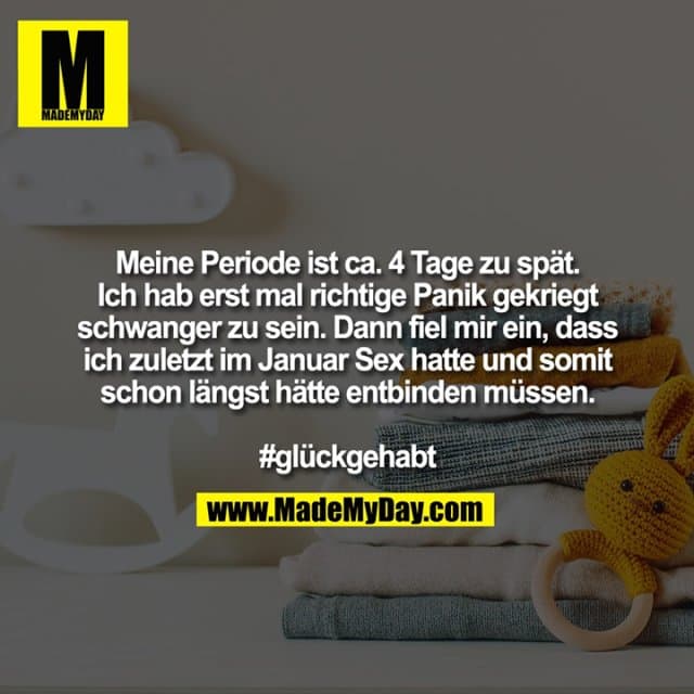 Meine Periode ist ca. 4 Tage zu spät. Ich hab erst mal richtige Panik gekriegt schwanger zu sein. Dann fiel mir ein, dass ich zuletzt im Januar Sex hatte und somit schon längst hätte entbinden müssen.
#glückgehabt - Inspiration, Zitate & Sprüche | MadeMyDay | Jetzt entdecken & teilen Meine Periode ist ca. 4 Tage zu spät. Ich hab erst mal richtige Panik gekriegt schwanger zu sein. Dann fiel mir ein, dass ich zuletzt im Januar Sex hatte und somit schon längst hätte entbinden müssen.
#glückgehabt - Inspirierendes Zitat mit Bild