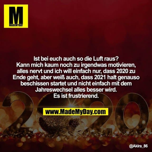 Ist bei euch auch so die Luft raus? Kann mich kaum noch zu irgendwas motivieren, alles nervt und ich will einfach nur, dass 2020 zu Ende geht, aber weiß auch, dass 2021 halt genauso beschissen startet und nicht einfach mit dem Jahreswechsel alles besser wird. Es ist frustrierend. - Inspiration, Zitate & Sprüche | MadeMyDay | Jetzt entdecken & teilen Ist bei euch auch so die Luft raus? Kann mich kaum noch zu irgendwas motivieren, alles nervt und ich will einfach nur, dass 2020 zu Ende geht, aber weiß auch, dass 2021 halt genauso beschissen startet und nicht einfach mit dem Jahreswechsel alles besser wird. Es ist frustrierend. - Inspirierendes Zitat mit Bild