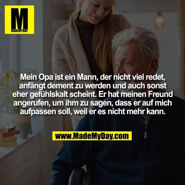Mein Opa ist ein Mann, der nicht viel redet,
anfängt dement zu werden und auch sonst
eher gefühlskalt scheint. Er hat meinen Freund
angerufen, um ihm zu sagen, dass er auf mich
aufpassen soll, weil er es nicht mehr kann. - Inspiration, Zitate & Sprüche | MadeMyDay | Jetzt entdecken & teilen Mein Opa ist ein Mann, der nicht viel redet,
anfängt dement zu werden und auch sonst
eher gefühlskalt scheint. Er hat meinen Freund
angerufen, um ihm zu sagen, dass er auf mich
aufpassen soll, weil er es nicht mehr kann. - Inspirierendes Zitat mit Bild
