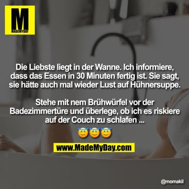 Die Liebste liegt in der Wanne. Ich informiere, dass das Essen in 30 Min. fertig ist.
Sie sagt, sie hätte auch mal wieder Lust auf Hühnersuppe.
Stehe mit nem Brühwürfel vor der Badezimmertüre und überlege, ob ich es riskiere auf der Couch zu schlafen...
��� - Inspiration, Zitate & Sprüche | MadeMyDay | Jetzt entdecken & teilen Die Liebste liegt in der Wanne. Ich informiere, dass das Essen in 30 Min. fertig ist.
Sie sagt, sie hätte auch mal wieder Lust auf Hühnersuppe.
Stehe mit nem Brühwürfel vor der Badezimmertüre und überlege, ob ich es riskiere auf der Couch zu schlafen...
��� - Inspirierendes Zitat mit Bild