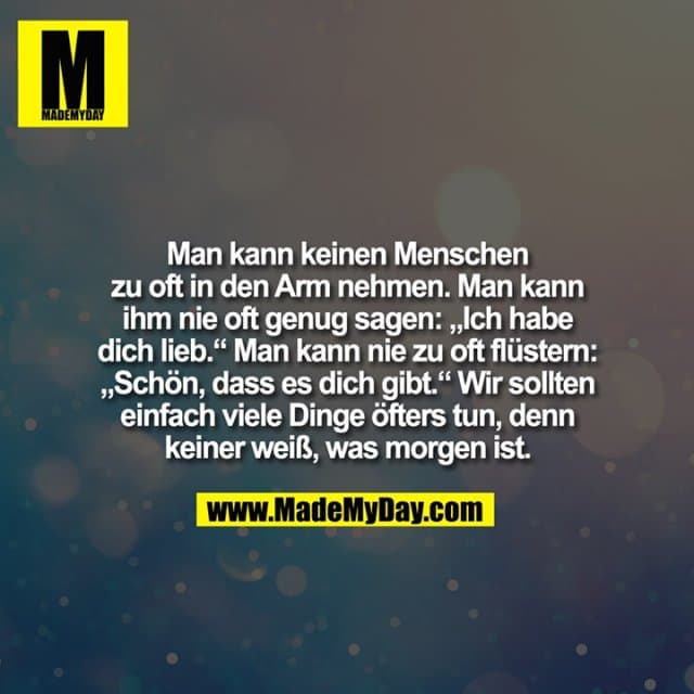 Man kann keinen Menschen
zu oft in den Arm nehmen. Man kann
ihm nie oft genug sagen: „Ich habe
dich lieb.“ Man kann nie zu oft flüstern:
„Schön, dass es dich gibt.“ Wir sollten
einfach viele Dinge öfters tun, denn
keiner weiß, was morgen ist. - Inspiration, Zitate & Sprüche | MadeMyDay | Jetzt entdecken & teilen Man kann keinen Menschen
zu oft in den Arm nehmen. Man kann
ihm nie oft genug sagen: „Ich habe
dich lieb.“ Man kann nie zu oft flüstern:
„Schön, dass es dich gibt.“ Wir sollten
einfach viele Dinge öfters tun, denn
keiner weiß, was morgen ist. - Inspirierendes Zitat mit Bild