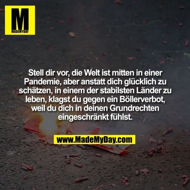 Stell dir vor, die Welt ist mitten in einer Pandemie, aber anstatt dich glücklich zu schätzen, in einem der stabilsten Länder zu leben, klagst du gegen ein Böllerverbot, weil du dich in deinen Grundrechten eingeschränkt fühlst. - Inspiration, Zitate & Sprüche | MadeMyDay | Jetzt entdecken & teilen Stell dir vor, die Welt ist mitten in einer Pandemie, aber anstatt dich glücklich zu schätzen, in einem der stabilsten Länder zu leben, klagst du gegen ein Böllerverbot, weil du dich in deinen Grundrechten eingeschränkt fühlst. - Inspirierendes Zitat mit Bild