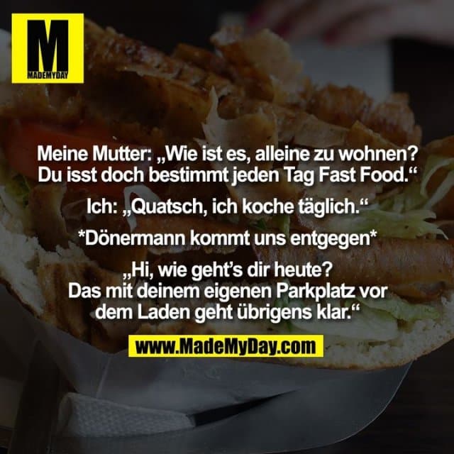 Meine Mutter: „Wie ist es, alleine zu wohnen? Du isst doch bestimmt jeden Tag Fast Food.“ Ich: „Quatsch, ich koche täglich.“ *Dönermann kommt uns entgegen* „Hi, wie geht's dir heute? Das mit deinem eigenen Parkplatz vor dem Laden geht übrigens klar.“ - Inspiration, Zitate & Sprüche | MadeMyDay | Jetzt entdecken & teilen Meine Mutter: „Wie ist es, alleine zu wohnen? Du isst doch bestimmt jeden Tag Fast Food.“ Ich: „Quatsch, ich koche täglich.“ *Dönermann kommt uns entgegen* „Hi, wie geht's dir heute? Das mit deinem eigenen Parkplatz vor dem Laden geht übrigens klar.“ - Inspirierendes Zitat mit Bild