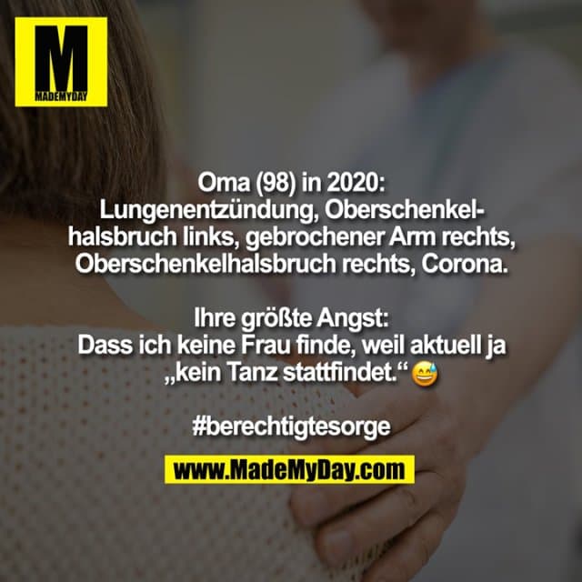 Oma (98) in 2020:
Lungenentzündung, Oberschenkel-
halsbruch links, gebrochener Arm rechts,
Oberschenkelhalsbruch rechts, Corona.
Ihre größte Angst:
Dass ich keine Frau finde, weil aktuell ja
„kein Tanz stattfindet.“�
#berechtigtesorge - Inspiration, Zitate & Sprüche | MadeMyDay | Jetzt entdecken & teilen Oma (98) in 2020:
Lungenentzündung, Oberschenkel-
halsbruch links, gebrochener Arm rechts,
Oberschenkelhalsbruch rechts, Corona.
Ihre größte Angst:
Dass ich keine Frau finde, weil aktuell ja
„kein Tanz stattfindet.“�
#berechtigtesorge - Inspirierendes Zitat mit Bild