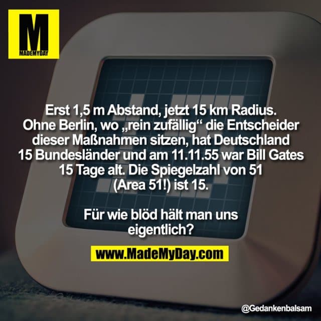 Erst 1,5 m Abstand, jetzt 15 km Radius.
Ohne Berlin, wo „rein zufällig“ die Entscheider
dieser Maßnahmen sitzen, hat Deutschland
15 Bundesländer und am 11.11.55 war Bill Gates
15 Tage alt. Die Spiegelzahl von 51
(Area 51!) ist 15.
Für wie blöd hält man uns
eigentlich? - Inspiration, Zitate & Sprüche | MadeMyDay | Jetzt entdecken & teilen Erst 1,5 m Abstand, jetzt 15 km Radius.
Ohne Berlin, wo „rein zufällig“ die Entscheider
dieser Maßnahmen sitzen, hat Deutschland
15 Bundesländer und am 11.11.55 war Bill Gates
15 Tage alt. Die Spiegelzahl von 51
(Area 51!) ist 15.
Für wie blöd hält man uns
eigentlich? - Inspirierendes Zitat mit Bild