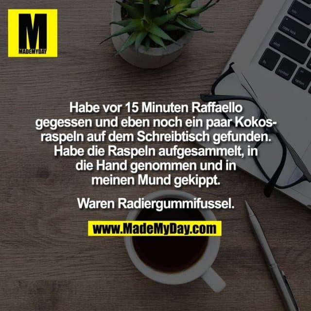 Habe vor 15 Minuten Raffaello
gegessen und eben noch ein paar Kokos-
raspeln auf dem Schreibtisch gefunden.
Habe die Raspeln aufgesammelt, in
die Hand genommen und in
meinen Mund gekippt.
Waren Radiergummifussel. - Inspiration, Zitate & Sprüche | MadeMyDay | Jetzt entdecken & teilen Habe vor 15 Minuten Raffaello
gegessen und eben noch ein paar Kokos-
raspeln auf dem Schreibtisch gefunden.
Habe die Raspeln aufgesammelt, in
die Hand genommen und in
meinen Mund gekippt.
Waren Radiergummifussel. - Inspirierendes Zitat mit Bild