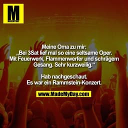 Meine Oma zu mir:
„Bei 3Sat lief mal so eine seltsame Oper.
Mit Feuerwerk, Flammenwerfer und schrägem
Gesang. Sehr kurzw