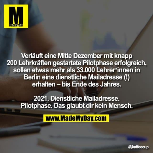 Verläuft eine Mitte Dezember mit knapp 200 Lehrkräften gestartete Pilotphase erfolgreich, sollen etwas mehr als 33.000 Lehrer*innen in Berlin eine dienstliche Mailadresse (!) erhalten – bis Ende des Jahres.
2021. Dienstliche Mailadresse. Pilotphase. Das glaubt dir kein Mensch. - Inspiration, Zitate & Sprüche | MadeMyDay | Jetzt entdecken & teilen Verläuft eine Mitte Dezember mit knapp 200 Lehrkräften gestartete Pilotphase erfolgreich, sollen etwas mehr als 33.000 Lehrer*innen in Berlin eine dienstliche Mailadresse (!) erhalten – bis Ende des Jahres.
2021. Dienstliche Mailadresse. Pilotphase. Das glaubt dir kein Mensch. - Inspirierendes Zitat mit Bild