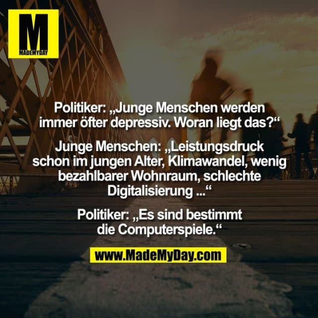 Politiker: „Junge Menschen werden
immer öfter depressiv. Woran liegt das?“
Junge Menschen: „Leistungsdruck
schon im jungen Alter, Klimawandel, wenig
bezahlbarer Wohnraum, schlechte
Digitalisierung ...“
Politiker: „Es sind bestimmt
die Computerspiele.“ - Inspiration, Zitate & Sprüche | MadeMyDay | Jetzt entdecken & teilen Politiker: „Junge Menschen werden
immer öfter depressiv. Woran liegt das?“
Junge Menschen: „Leistungsdruck
schon im jungen Alter, Klimawandel, wenig
bezahlbarer Wohnraum, schlechte
Digitalisierung ...“
Politiker: „Es sind bestimmt
die Computerspiele.“ - Inspirierendes Zitat mit Bild