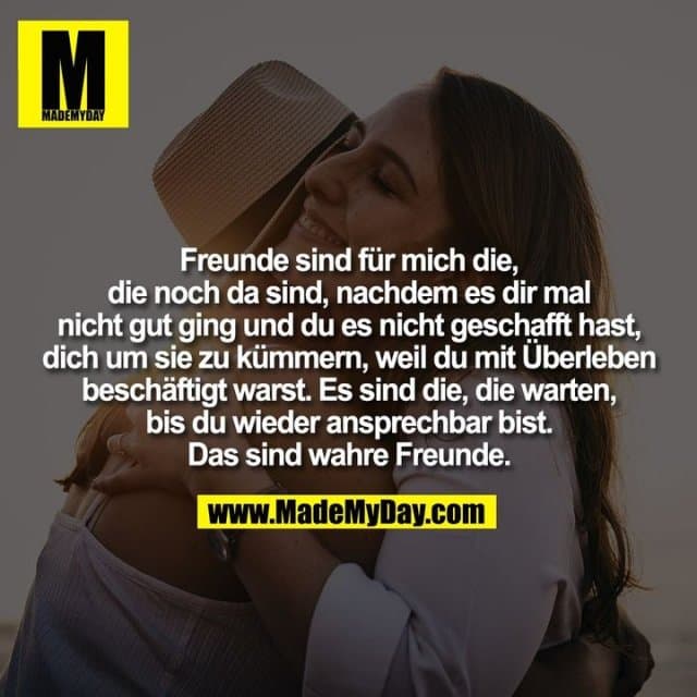Freunde sind für mich die,
die noch da sind, nachdem es dir mal
nicht gut ging und du es nicht geschafft hast,
dich um sie zu kümmern, weil du mit Überleben
beschäftigt warst. Es sind die, die warten,
bis du wieder ansprechbar bist.
Das sind wahre Freunde. - Inspiration, Zitate & Sprüche | MadeMyDay | Jetzt entdecken & teilen Freunde sind für mich die,
die noch da sind, nachdem es dir mal
nicht gut ging und du es nicht geschafft hast,
dich um sie zu kümmern, weil du mit Überleben
beschäftigt warst. Es sind die, die warten,
bis du wieder ansprechbar bist.
Das sind wahre Freunde. - Inspirierendes Zitat mit Bild