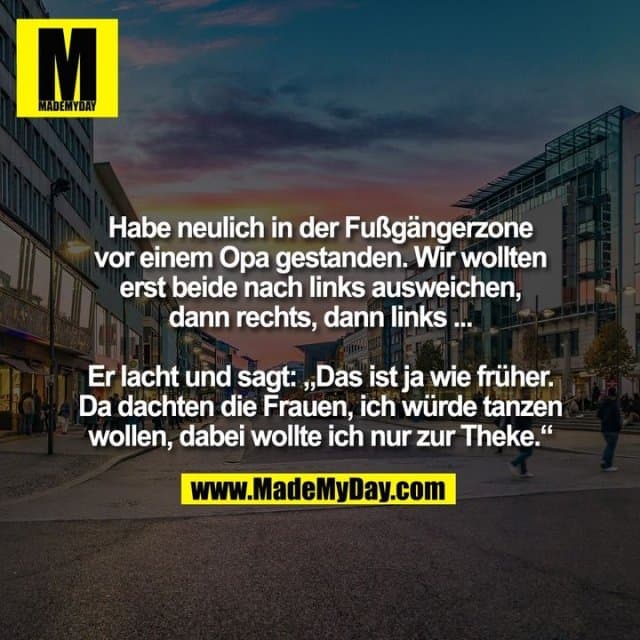 Habe neulich in der Fußgängerzone
vor einem Opa gestanden. Wir wollten
erst beide nach links ausweichen,
dann rechts, dann links ...
Er lacht und sagt: „Das ist ja wie früher.
Da dachten die Frauen, ich würde tanzen
wollen, dabei wollte ich nur zur Theke.“ - Inspiration, Zitate & Sprüche | MadeMyDay | Jetzt entdecken & teilen Habe neulich in der Fußgängerzone
vor einem Opa gestanden. Wir wollten
erst beide nach links ausweichen,
dann rechts, dann links ...
Er lacht und sagt: „Das ist ja wie früher.
Da dachten die Frauen, ich würde tanzen
wollen, dabei wollte ich nur zur Theke.“ - Inspirierendes Zitat mit Bild