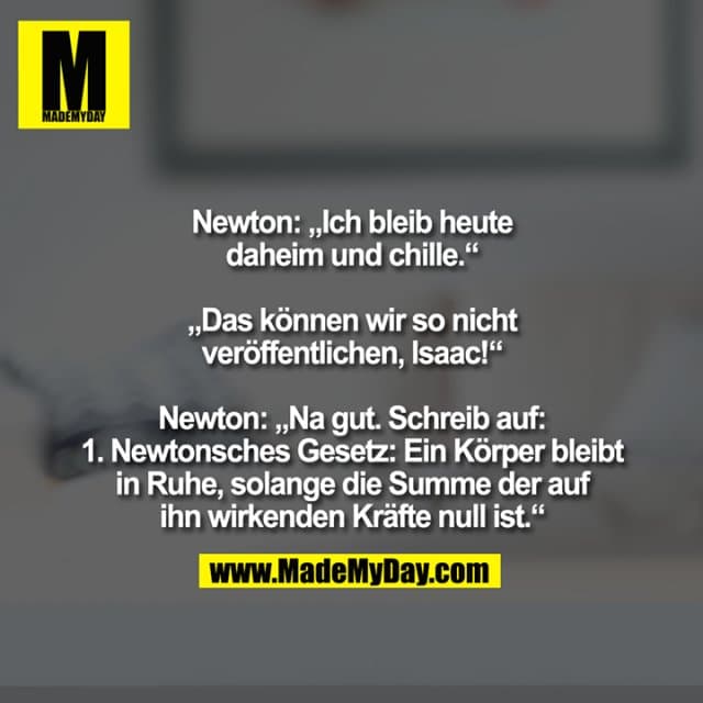 Newton: „Ich bleib heute
daheim und chille.“
„Das können wir so nicht
veröffentlichen, Isaac!“
Newton: „Na gut. Schreib auf:
1. Newtonsches Gesetz: Ein Körper bleibt
in Ruhe, solange die Summe der auf
ihn wirkenden Kräfte null ist.“ - Inspiration, Zitate & Sprüche | MadeMyDay | Jetzt entdecken & teilen Newton: „Ich bleib heute
daheim und chille.“
„Das können wir so nicht
veröffentlichen, Isaac!“
Newton: „Na gut. Schreib auf:
1. Newtonsches Gesetz: Ein Körper bleibt
in Ruhe, solange die Summe der auf
ihn wirkenden Kräfte null ist.“ - Inspirierendes Zitat mit Bild