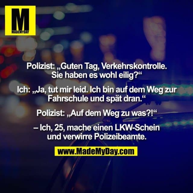 Polizist: „Guten Tag, Verkehrskontrolle.
Sie haben es wohl eilig?“
Ich: „Ja, tut mir leid. Ich bin auf dem Weg zur
Fahrschule und spät dran.“
Polizist: „Auf dem Weg zu was?!“
– Ich, 25, mache einen LKW-Schein
und verwirre Polizeibeamte. - Inspiration, Zitate & Sprüche | MadeMyDay | Jetzt entdecken & teilen Polizist: „Guten Tag, Verkehrskontrolle.
Sie haben es wohl eilig?“
Ich: „Ja, tut mir leid. Ich bin auf dem Weg zur
Fahrschule und spät dran.“
Polizist: „Auf dem Weg zu was?!“
– Ich, 25, mache einen LKW-Schein
und verwirre Polizeibeamte. - Inspirierendes Zitat mit Bild