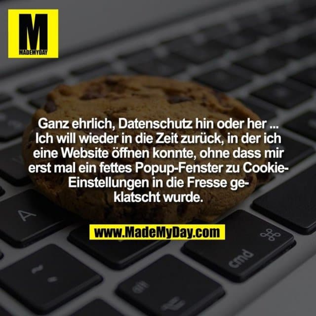 Ganz ehrlich, Datenschutz hin oder her ...
Ich will wieder in die Zeit zurück, in der ich
eine Website öffnen konnte, ohne dass mir
erst mal ein fettes Popup-Fenster zu Cookie-
Einstellungen in die Fresse ge-
klatscht wurde. - Inspiration, Zitate & Sprüche | MadeMyDay | Jetzt entdecken & teilen Ganz ehrlich, Datenschutz hin oder her ...
Ich will wieder in die Zeit zurück, in der ich
eine Website öffnen konnte, ohne dass mir
erst mal ein fettes Popup-Fenster zu Cookie-
Einstellungen in die Fresse ge-
klatscht wurde. - Inspirierendes Zitat mit Bild