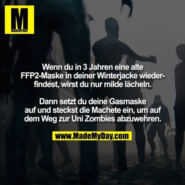 Wenn du in 3 Jahren eine alte
FFP2-Maske in deiner Winterjacke wieder-
findest, wirst du nur milde lächeln.
Dann setzt du deine Gasmaske
auf und steckst die Machete ein, um auf
dem Weg zur Uni Zombies abzuwehren. - Inspiration, Zitate & Sprüche | MadeMyDay | Jetzt entdecken & teilen Wenn du in 3 Jahren eine alte
FFP2-Maske in deiner Winterjacke wieder-
findest, wirst du nur milde lächeln.
Dann setzt du deine Gasmaske
auf und steckst die Machete ein, um auf
dem Weg zur Uni Zombies abzuwehren. - Inspirierendes Zitat mit Bild