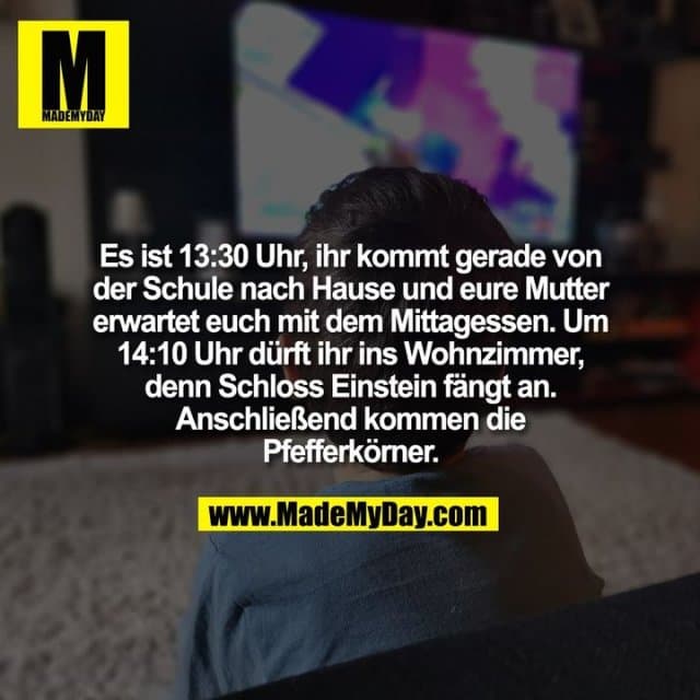Es ist 13:30 Uhr, ihr kommt gerade von
der Schule nach Hause und eure Mutter
erwartet euch mit dem Mittagessen. Um
14:10 Uhr dürft ihr ins Wohnzimmer,
denn Schloss Einstein fängt an.
Anschließend kommen die
Pfefferkörner. - Inspiration, Zitate & Sprüche | MadeMyDay | Jetzt entdecken & teilen Es ist 13:30 Uhr, ihr kommt gerade von
der Schule nach Hause und eure Mutter
erwartet euch mit dem Mittagessen. Um
14:10 Uhr dürft ihr ins Wohnzimmer,
denn Schloss Einstein fängt an.
Anschließend kommen die
Pfefferkörner. - Inspirierendes Zitat mit Bild