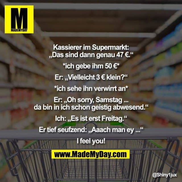 Kassierer im Supermarkt:
„Das sind dann genau 47 €.“
*ich gebe ihm 50 €*
Er: „Vielleicht 3 € klein?“
*ich sehe ihn verwirrt an*
Er: „Oh sorry, Samstag ...
da bin in ich schon geistig abwesend.“
Ich: „Es ist erst Freitag.“
Er tief seufzend: „Aaach man ey ...“
I feel you! - Inspiration, Zitate & Sprüche | MadeMyDay | Jetzt entdecken & teilen Kassierer im Supermarkt:
„Das sind dann genau 47 €.“
*ich gebe ihm 50 €*
Er: „Vielleicht 3 € klein?“
*ich sehe ihn verwirrt an*
Er: „Oh sorry, Samstag ...
da bin in ich schon geistig abwesend.“
Ich: „Es ist erst Freitag.“
Er tief seufzend: „Aaach man ey ...“
I feel you! - Inspirierendes Zitat mit Bild