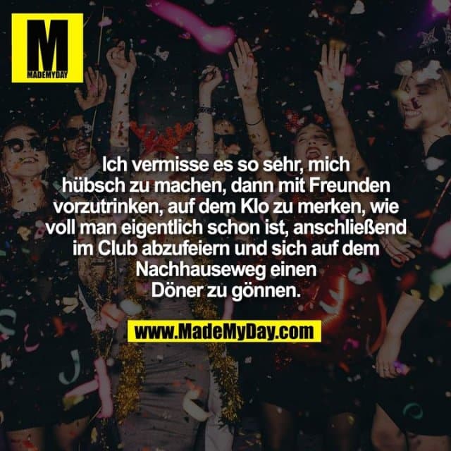 Ich vermisse es so sehr, mich
hübsch zu machen, dann mit Freunden
vorzutrinken, auf dem Klo zu merken, wie
voll man eigentlich schon ist, anschließend
im Club abzufeiern und sich auf dem
Nachhauseweg einen
Döner zu gönnen. - Inspiration, Zitate & Sprüche | MadeMyDay | Jetzt entdecken & teilen Ich vermisse es so sehr, mich
hübsch zu machen, dann mit Freunden
vorzutrinken, auf dem Klo zu merken, wie
voll man eigentlich schon ist, anschließend
im Club abzufeiern und sich auf dem
Nachhauseweg einen
Döner zu gönnen. - Inspirierendes Zitat mit Bild