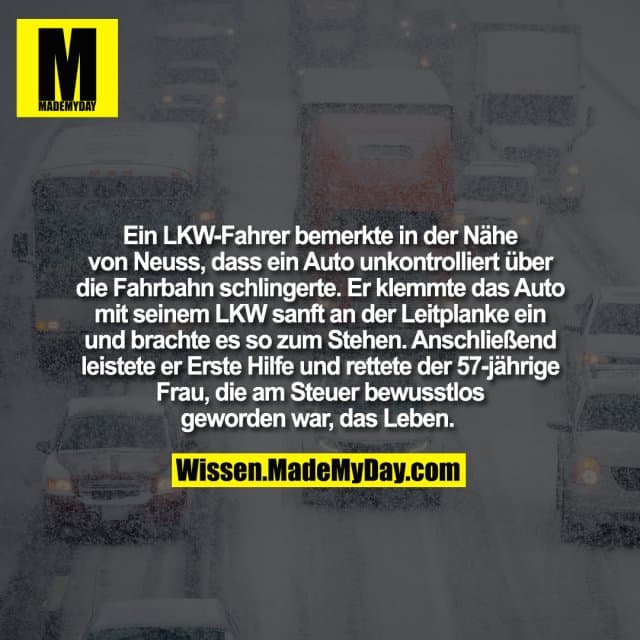 Ein LKW-Fahrer bemerkte in der Nähe von Neuss, dass ein Auto unkontrolliert über die Fahrbahn schlingerte. Er klemmte das Auto mit seinem LKW sanft an der Leitplanke ein und brachte es so zum Stehen. Anschließend leistete er Erste Hilfe und rettete der 57-jährige Frau, die am Steuer bewusstlos geworden war, das Leben. - Inspiration, Zitate & Sprüche | MadeMyDay | Jetzt entdecken & teilen Ein LKW-Fahrer bemerkte in der Nähe von Neuss, dass ein Auto unkontrolliert über die Fahrbahn schlingerte. Er klemmte das Auto mit seinem LKW sanft an der Leitplanke ein und brachte es so zum Stehen. Anschließend leistete er Erste Hilfe und rettete der 57-jährige Frau, die am Steuer bewusstlos geworden war, das Leben. - Inspirierendes Zitat mit Bild