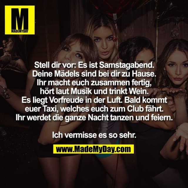 Stell dir vor: Es ist Samstagabend.
Deine Mädels sind bei dir zu Hause.
Ihr macht euch zusammen fertig,
hört laut Musik und trinkt Wein.
Es liegt Vorfreude in der Luft. Bald kommt
euer Taxi, welches euch zum Club fährt.
Ihr werdet die ganze Nacht tanzen und feiern.
Ich vermisse es so sehr. - Inspiration, Zitate & Sprüche | MadeMyDay | Jetzt entdecken & teilen Stell dir vor: Es ist Samstagabend.
Deine Mädels sind bei dir zu Hause.
Ihr macht euch zusammen fertig,
hört laut Musik und trinkt Wein.
Es liegt Vorfreude in der Luft. Bald kommt
euer Taxi, welches euch zum Club fährt.
Ihr werdet die ganze Nacht tanzen und feiern.
Ich vermisse es so sehr. - Inspirierendes Zitat mit Bild