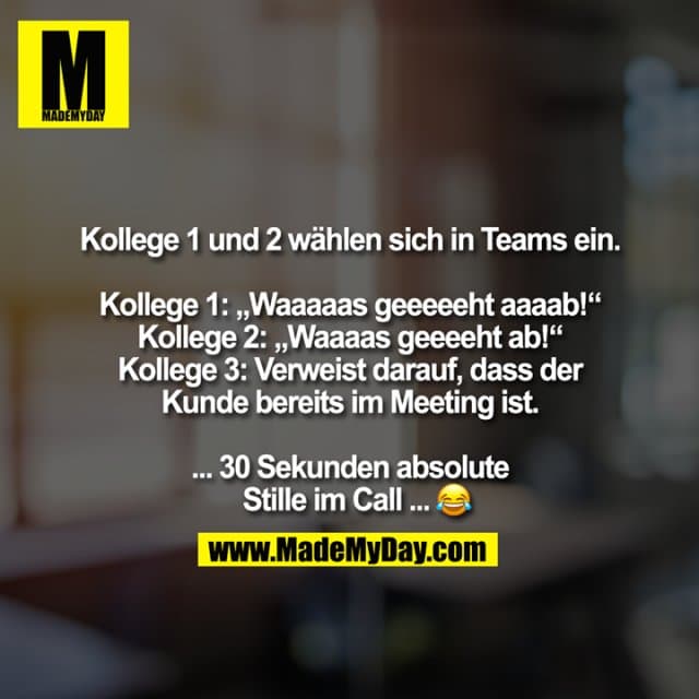 Kollege 1 und 2 wählen sich in Teams ein.
Kollege 1: „Waaaaas geeeeeht aaaab!“
Kollege 2: „Waaaas geeeeht ab!“
Kollege 3: Verweist darauf, dass der
Kunde bereits im Meeting ist.
... 30 Sekunden absolute
Stille im Call ...� - Inspiration, Zitate & Sprüche | MadeMyDay | Jetzt entdecken & teilen Kollege 1 und 2 wählen sich in Teams ein.
Kollege 1: „Waaaaas geeeeeht aaaab!“
Kollege 2: „Waaaas geeeeht ab!“
Kollege 3: Verweist darauf, dass der
Kunde bereits im Meeting ist.
... 30 Sekunden absolute
Stille im Call ...� - Inspirierendes Zitat mit Bild