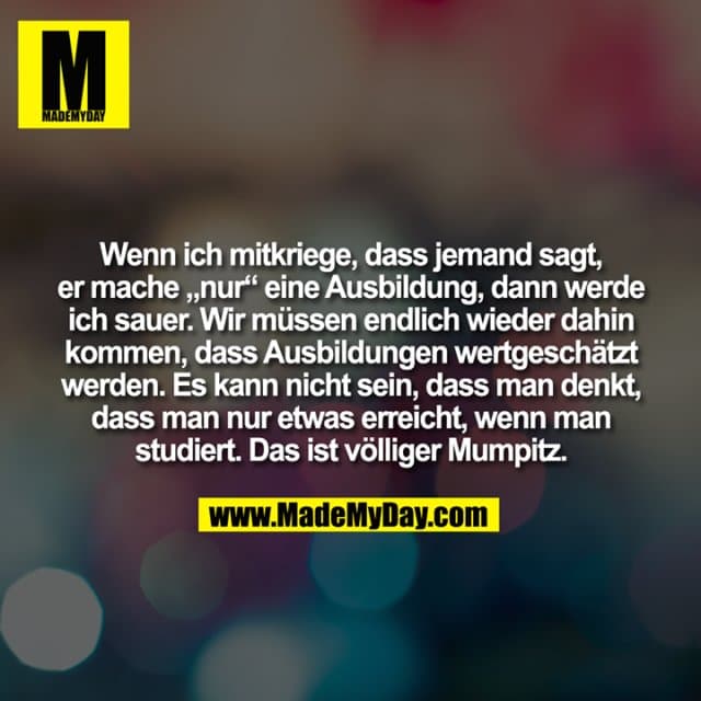 Wenn ich mitkriege, dass jemand sagt,
er mache „nur“ eine Ausbildung, dann werde
ich sauer. Wir müssen endlich wieder dahin
kommen, dass Ausbildungen wertgeschätzt
werden. Es kann nicht sein, dass man denkt,
dass man nur etwas erreicht, wenn man
studiert. Das ist völliger Mumpitz. - Inspiration, Zitate & Sprüche | MadeMyDay | Jetzt entdecken & teilen Wenn ich mitkriege, dass jemand sagt,
er mache „nur“ eine Ausbildung, dann werde
ich sauer. Wir müssen endlich wieder dahin
kommen, dass Ausbildungen wertgeschätzt
werden. Es kann nicht sein, dass man denkt,
dass man nur etwas erreicht, wenn man
studiert. Das ist völliger Mumpitz. - Inspirierendes Zitat mit Bild