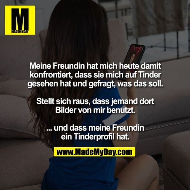 Meine Freundin hat mich heute damit
konfrontiert, dass sie mich auf Tinder
gesehen hat und gefragt, was das soll.
Stellt sich raus, dass jemand dort
Bilder von mir benutzt.
... und dass meine Freundin
ein Tinderprofil hat. - Inspiration, Zitate & Sprüche | MadeMyDay | Jetzt entdecken & teilen Meine Freundin hat mich heute damit
konfrontiert, dass sie mich auf Tinder
gesehen hat und gefragt, was das soll.
Stellt sich raus, dass jemand dort
Bilder von mir benutzt.
... und dass meine Freundin
ein Tinderprofil hat. - Inspirierendes Zitat mit Bild