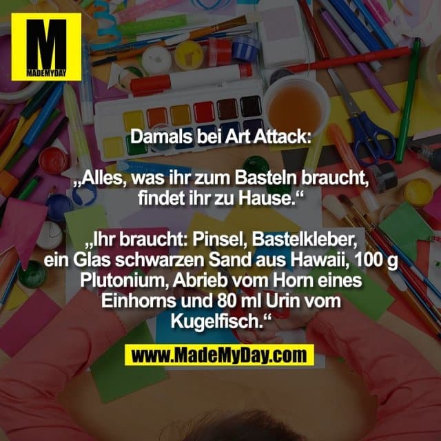 Damals bei Art Attack:
„Alles, was ihr zum Basteln braucht,
findet ihr zu Hause.“
„Ihr braucht: Pinsel, Bastelkleber,
ein Glas schwarzen Sand aus Hawaii, 100 g
Plutonium, Abrieb vom Horn eines
Einhorns und 80 ml Urin vom
Kugelfisch.“ - Inspiration, Zitate & Sprüche | MadeMyDay | Jetzt entdecken & teilen Damals bei Art Attack:
„Alles, was ihr zum Basteln braucht,
findet ihr zu Hause.“
„Ihr braucht: Pinsel, Bastelkleber,
ein Glas schwarzen Sand aus Hawaii, 100 g
Plutonium, Abrieb vom Horn eines
Einhorns und 80 ml Urin vom
Kugelfisch.“ - Inspirierendes Zitat mit Bild