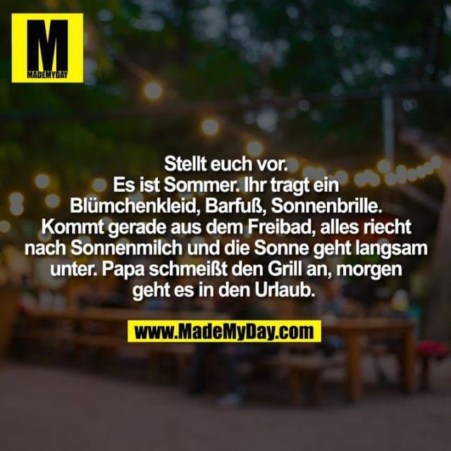 Stellt euch vor.
Es ist Sommer. Ihr tragt ein
Blümchenkleid, Barfuß, Sonnenbrille.
Kommt gerade aus dem Freibad, alles riecht
nach Sonnenmilch und die Sonne geht langsam
unter. Papa schmeißt den Grill an, morgen
geht es in den Urlaub. - Inspiration, Zitate & Sprüche | MadeMyDay | Jetzt entdecken & teilen Stellt euch vor.
Es ist Sommer. Ihr tragt ein
Blümchenkleid, Barfuß, Sonnenbrille.
Kommt gerade aus dem Freibad, alles riecht
nach Sonnenmilch und die Sonne geht langsam
unter. Papa schmeißt den Grill an, morgen
geht es in den Urlaub. - Inspirierendes Zitat mit Bild