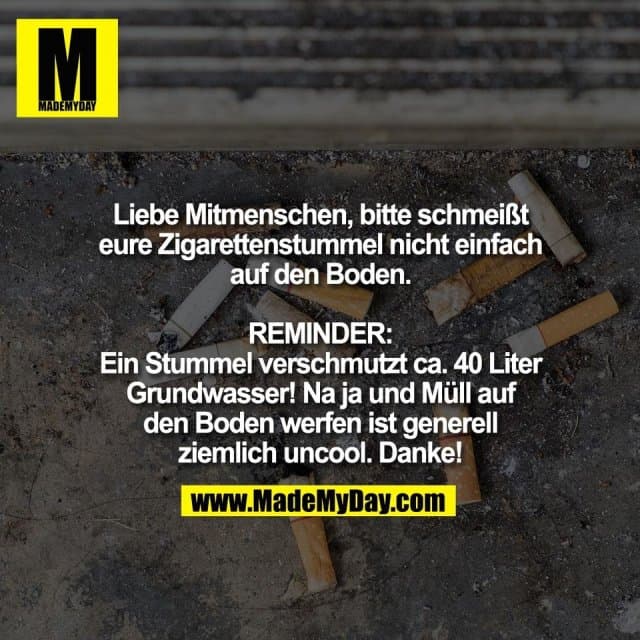 Liebe Mitmenschen, bitte schmeißt
eure Zigarettenstummel nicht einfach
auf den Boden.
REMINDER:
Ein Stummel verschmutzt ca. 40 Liter
Grundwasser! Na ja und Müll auf
den Boden werfen ist generell
ziemlich uncool. Danke! - Inspiration, Zitate & Sprüche | MadeMyDay | Jetzt entdecken & teilen Liebe Mitmenschen, bitte schmeißt
eure Zigarettenstummel nicht einfach
auf den Boden.
REMINDER:
Ein Stummel verschmutzt ca. 40 Liter
Grundwasser! Na ja und Müll auf
den Boden werfen ist generell
ziemlich uncool. Danke! - Inspirierendes Zitat mit Bild