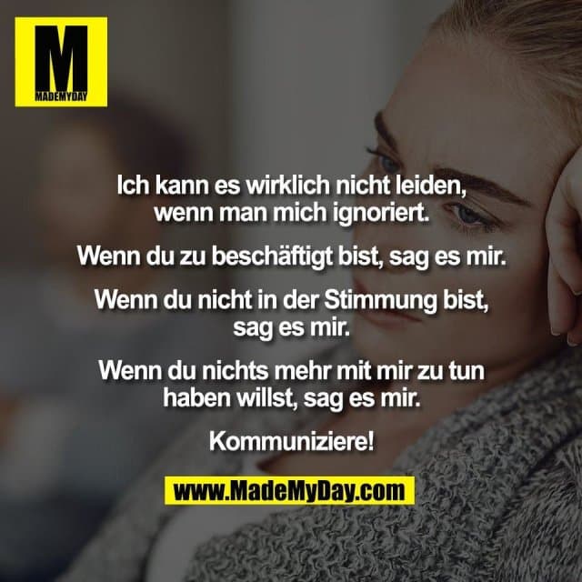 Ich kann es wirklich nicht leiden,
wenn man mich ignoriert.
Wenn du zu beschäftigt bist, sag es mir.
Wenn du nicht in der Stimmung bist,
sag es mir.
Wenn du nichts mehr mit mir zu tun
haben willst, sag es mir.
Kommuniziere! - Inspiration, Zitate & Sprüche | MadeMyDay | Jetzt entdecken & teilen Ich kann es wirklich nicht leiden,
wenn man mich ignoriert.
Wenn du zu beschäftigt bist, sag es mir.
Wenn du nicht in der Stimmung bist,
sag es mir.
Wenn du nichts mehr mit mir zu tun
haben willst, sag es mir.
Kommuniziere! - Inspirierendes Zitat mit Bild