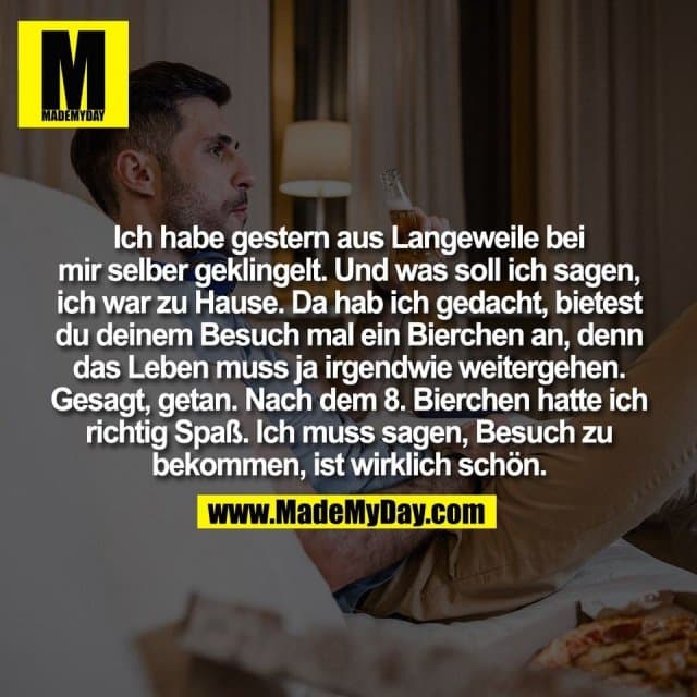 Ich habe gestern aus Langeweile bei
mir selber geklingelt. Und was soll ich sagen,
ich war zu Hause. Da hab ich gedacht, bietest
du deinem Besuch mal ein Bierchen an, denn
das Leben muss ja irgendwie weitergehen.
Gesagt, getan. Nach dem 8. Bierchen hatte ich
richtig Spaß. Ich muss sagen, Besuch zu
bekommen, ist wirklich schön. - Inspiration, Zitate & Sprüche | MadeMyDay | Jetzt entdecken & teilen Ich habe gestern aus Langeweile bei
mir selber geklingelt. Und was soll ich sagen,
ich war zu Hause. Da hab ich gedacht, bietest
du deinem Besuch mal ein Bierchen an, denn
das Leben muss ja irgendwie weitergehen.
Gesagt, getan. Nach dem 8. Bierchen hatte ich
richtig Spaß. Ich muss sagen, Besuch zu
bekommen, ist wirklich schön. - Inspirierendes Zitat mit Bild