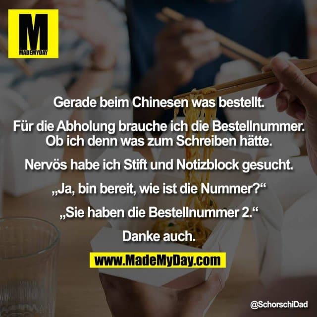 Gerade beim Chinesen was bestellt.
Für die Abholung brauche ich die Bestellnummer.
Ob ich denn was zum Schreiben hätte.
Nervös habe ich Stift und Notizblock gesucht.
„Ja, bin bereit, wie ist die Nummer?“
„Sie haben die Bestellnummer 2.“
Danke auch. - Inspiration, Zitate & Sprüche | MadeMyDay | Jetzt entdecken & teilen Gerade beim Chinesen was bestellt.
Für die Abholung brauche ich die Bestellnummer.
Ob ich denn was zum Schreiben hätte.
Nervös habe ich Stift und Notizblock gesucht.
„Ja, bin bereit, wie ist die Nummer?“
„Sie haben die Bestellnummer 2.“
Danke auch. - Inspirierendes Zitat mit Bild