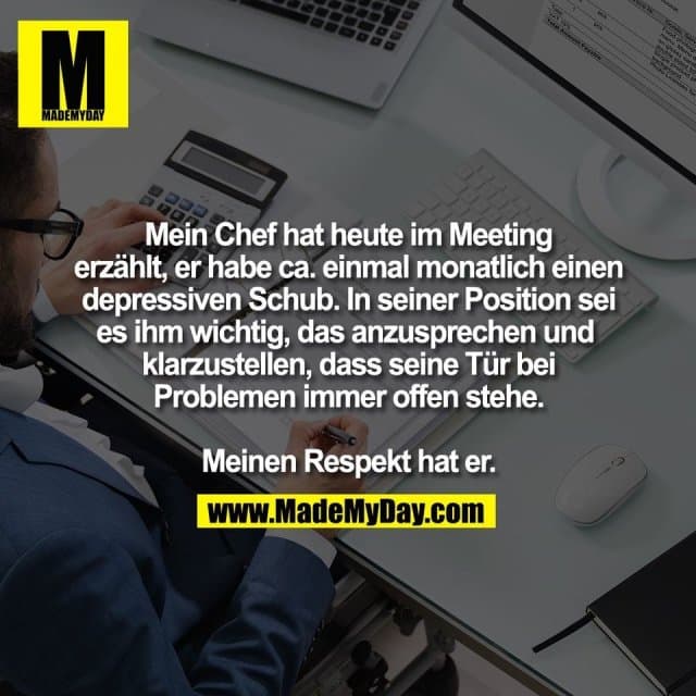 Mein Chef hat heute im Meeting
erzählt, er habe ca. einmal monatlich einen
depressiven Schub. In seiner Position sei
es ihm wichtig, das anzusprechen und
klarzustellen, dass seine Tür bei
Problemen immer offen stehe.
Meinen Respekt hat er. - Inspiration, Zitate & Sprüche | MadeMyDay | Jetzt entdecken & teilen Mein Chef hat heute im Meeting
erzählt, er habe ca. einmal monatlich einen
depressiven Schub. In seiner Position sei
es ihm wichtig, das anzusprechen und
klarzustellen, dass seine Tür bei
Problemen immer offen stehe.
Meinen Respekt hat er. - Inspirierendes Zitat mit Bild